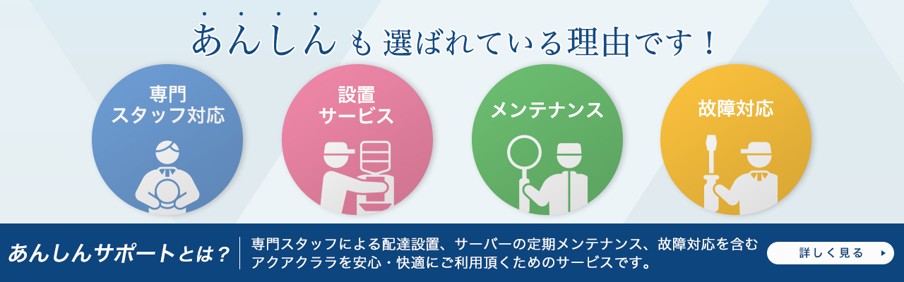 あんしんサポートとは、専門スタッフによる配達設置、サーバの定期メンテナンス、故障対応を含むアクアクララを安心・快適にご利用いただくためのサービスです